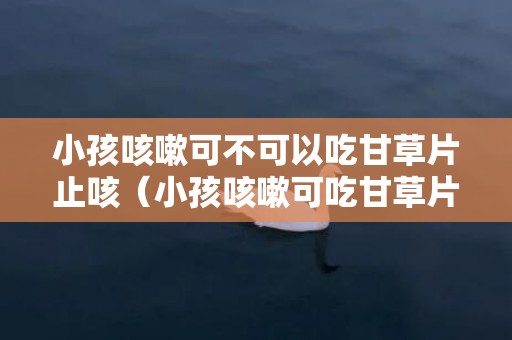 小孩咳嗽可不可以吃甘草片止咳（小孩咳嗽可吃甘草片吗）