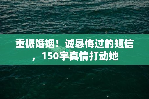 重振婚姻！诚恳悔过的短信，150字真情打动她