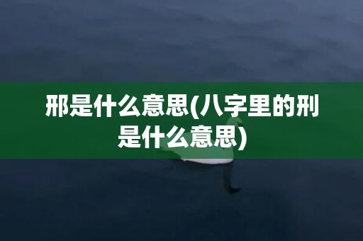 邢是什么意思(八字里的刑是什么意思)