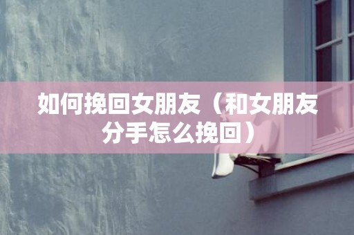 如何挽回女朋友（和女朋友分手怎么挽回）