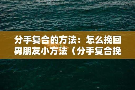 分手复合的方法：怎么挽回男朋友小方法（分手复合挽回前任攻略）