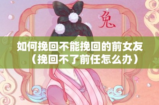 如何挽回不能挽回的前女友（挽回不了前任怎么办）