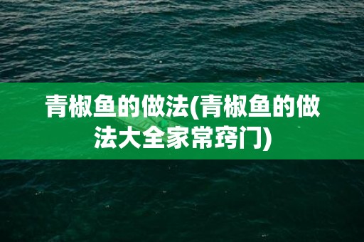 青椒鱼的做法(青椒鱼的做法大全家常窍门)