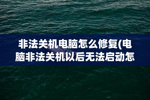 非法关机电脑怎么修复(电脑非法关机以后无法启动怎么办-)