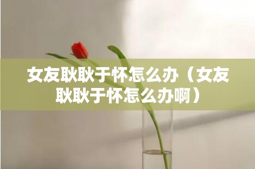 女友耿耿于怀怎么办（女友耿耿于怀怎么办啊）