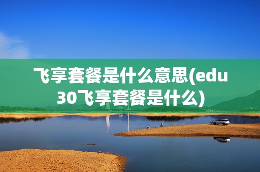 飞享套餐是什么意思(edu30飞享套餐是什么)