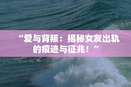 “爱与背叛：揭秘女友出轨的痕迹与征兆！”