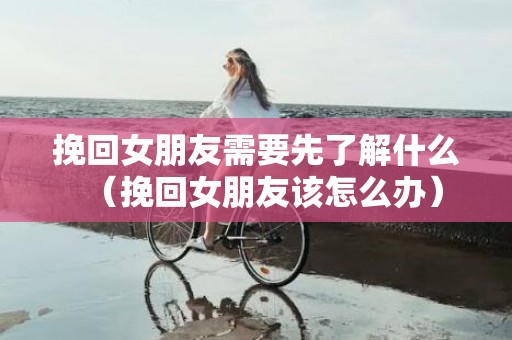 挽回女朋友需要先了解什么（挽回女朋友该怎么办）