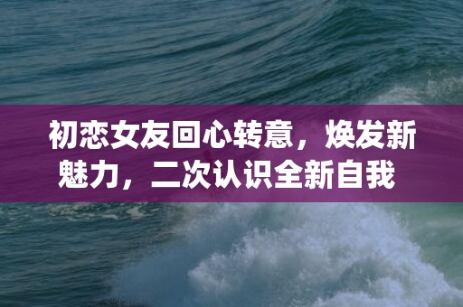 初恋女友回心转意，焕发新魅力，二次认识全新自我 (字符数：41)