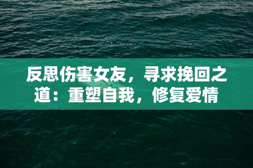 反思伤害女友，寻求挽回之道：重塑自我，修复爱情