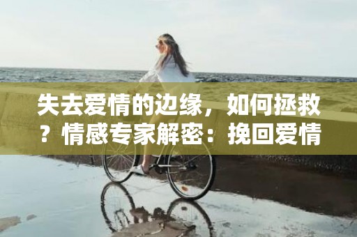 失去爱情的边缘，如何拯救？情感专家解密：挽回爱情的机会有多大？