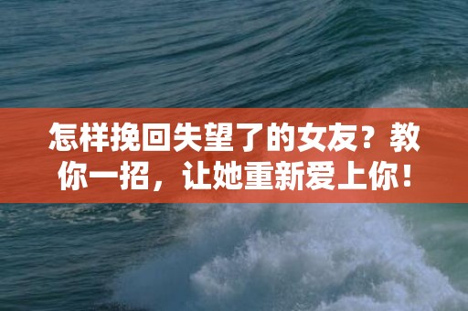 怎样挽回失望了的女友？教你一招，让她重新爱上你！