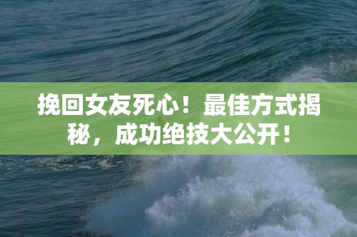 挽回女友死心！最佳方式揭秘，成功绝技大公开！