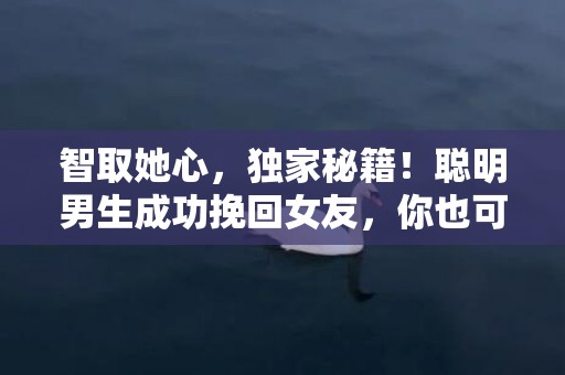 智取她心，独家秘籍！聪明男生成功挽回女友，你也可以！