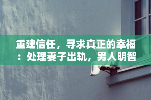 重建信任，寻求真正的幸福：处理妻子出轨，男人明智之举