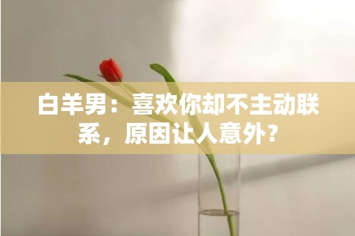 白羊男：喜欢你却不主动联系，原因让人意外？