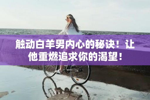 触动白羊男内心的秘诀！让他重燃追求你的渴望！