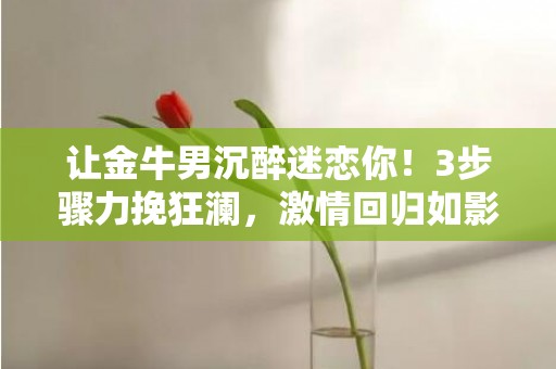 让金牛男沉醉迷恋你！3步骤力挽狂澜，激情回归如影随形！