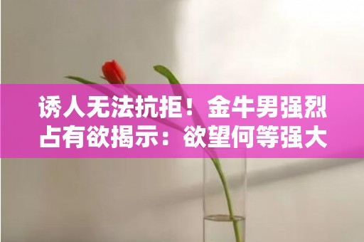 诱人无法抗拒！金牛男强烈占有欲揭示：欲望何等强大！