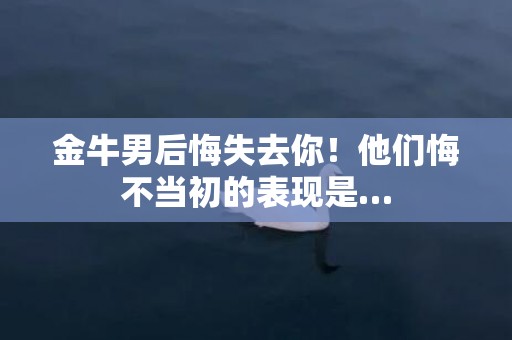 金牛男后悔失去你！他们悔不当初的表现是…