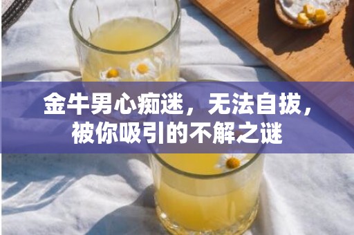 金牛男心痴迷，无法自拔，被你吸引的不解之谜