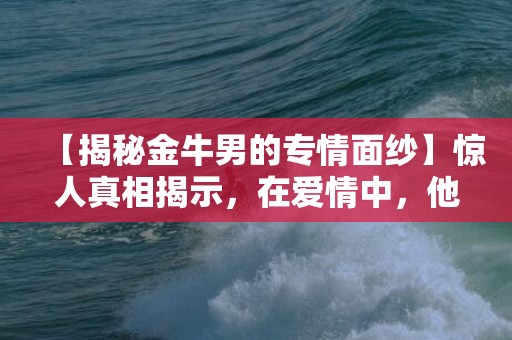 【揭秘金牛男的专情面纱】惊人真相揭示，在爱情中，他竟如此关心！