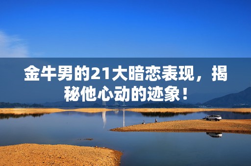 金牛男的21大暗恋表现，揭秘他心动的迹象！