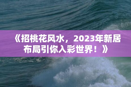 《招桃花风水，2023年新居布局引你入彩世界！》