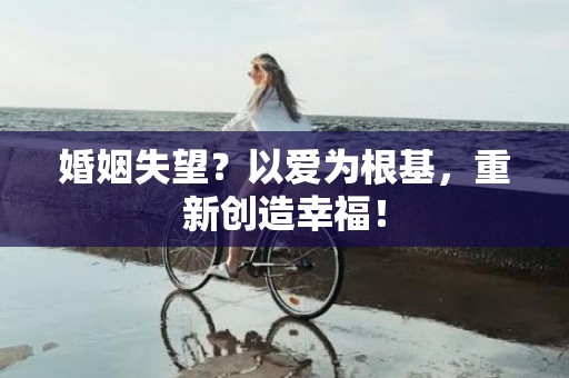 婚姻失望？以爱为根基，重新创造幸福！