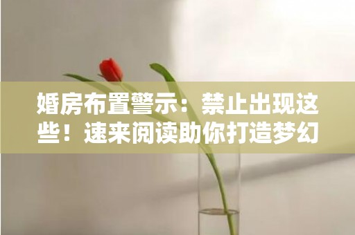 婚房布置警示：禁止出现这些！速来阅读助你打造梦幻婚房的秘诀