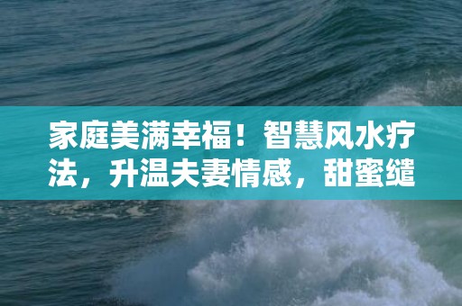 家庭美满幸福！智慧风水疗法，升温夫妻情感，甜蜜缱绻