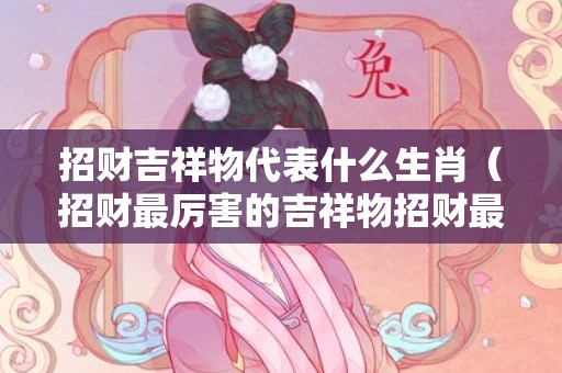 招财吉祥物代表什么生肖（招财最厉害的吉祥物招财最厉害的吉祥物图片貔貅）