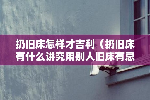 扔旧床怎样才吉利（扔旧床有什么讲究用别人旧床有忌讳吗）