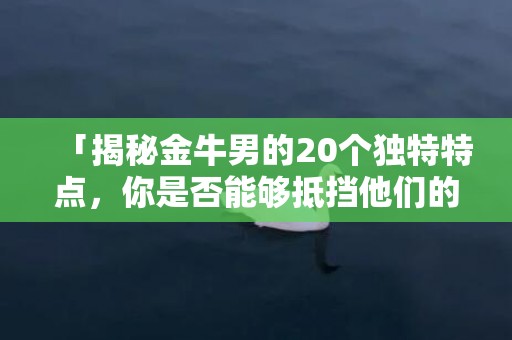 「揭秘金牛男的20个独特特点，你是否能够抵挡他们的魅力？」