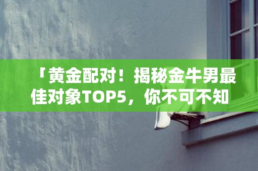 「黄金配对！揭秘金牛男最佳对象TOP5，你不可不知！」