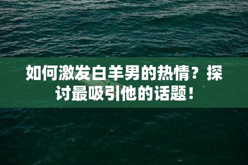 如何激发白羊男的热情？探讨最吸引他的话题！