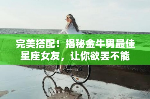 完美搭配！揭秘金牛男最佳星座女友，让你欲罢不能