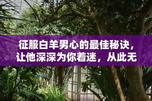 征服白羊男心的最佳秘诀，让他深深为你着迷，从此无法自拔