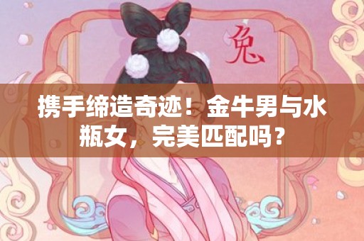 携手缔造奇迹！金牛男与水瓶女，完美匹配吗？