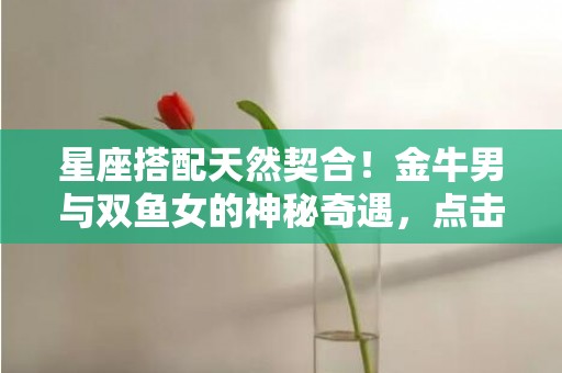 星座搭配天然契合！金牛男与双鱼女的神秘奇遇，点击揭晓！