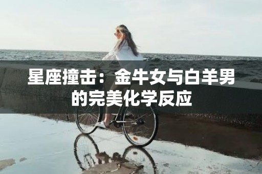 星座撞击：金牛女与白羊男的完美化学反应