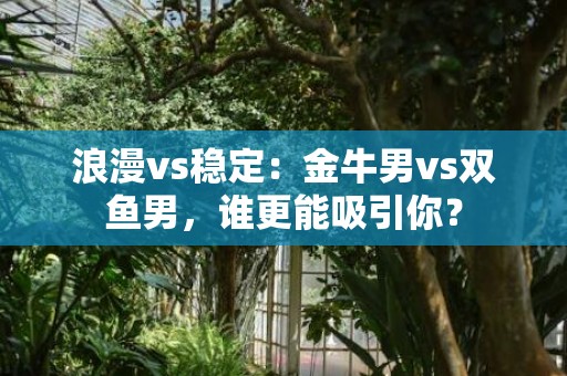 浪漫vs稳定：金牛男vs双鱼男，谁更能吸引你？