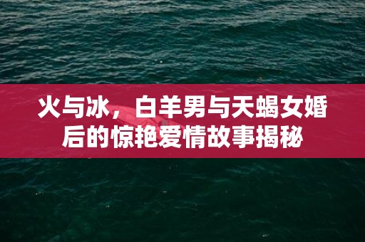 火与冰，白羊男与天蝎女婚后的惊艳爱情故事揭秘