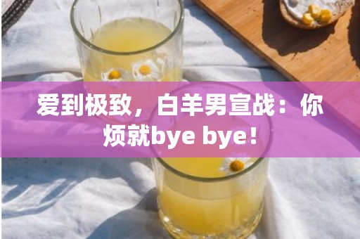 爱到极致，白羊男宣战：你烦就bye bye！