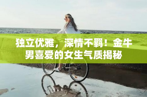 独立优雅，深情不羁！金牛男喜爱的女生气质揭秘