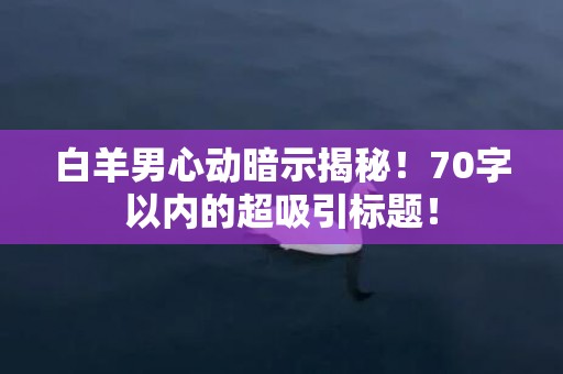 白羊男心动暗示揭秘！70字以内的超吸引标题！