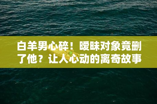 白羊男心碎！暧昧对象竟删了他？让人心动的离奇故事揭晓！