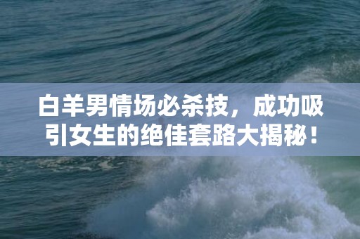 白羊男情场必杀技，成功吸引女生的绝佳套路大揭秘！