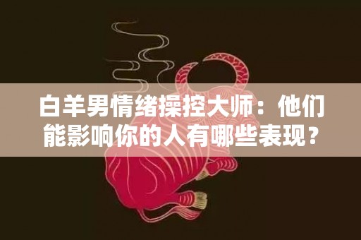 白羊男情绪操控大师：他们能影响你的人有哪些表现？