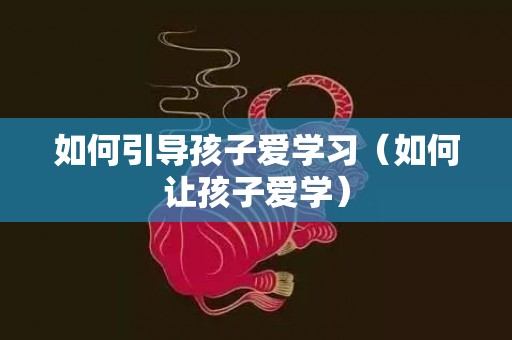 如何引导孩子爱学习（如何让孩子爱学）